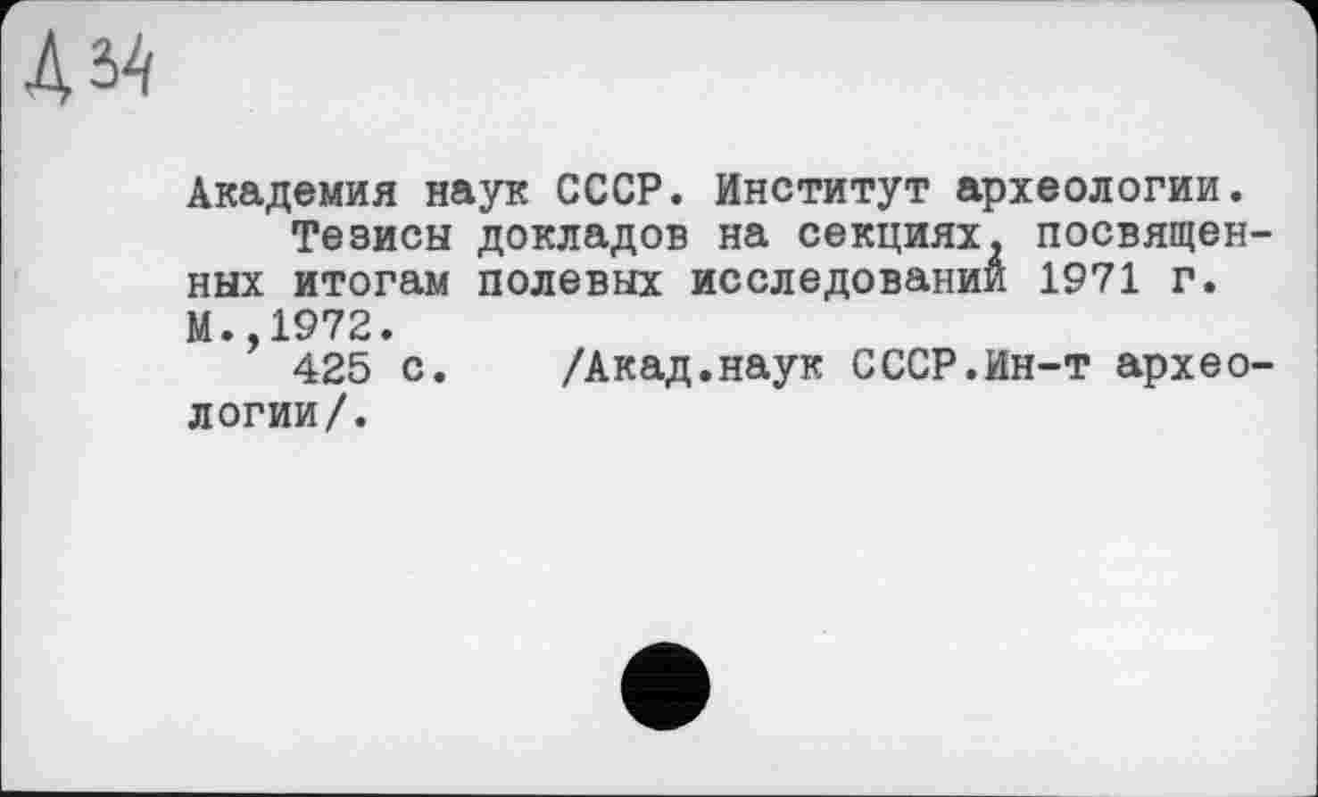 ﻿Академия наук СССР. Институт археологии.
Тезисы докладов на секциях, посвященных итогам полевых исследовании 1971 г. М. 1972.
’ 425 с. /Акад.наук СССР.Ин-т археологии/.